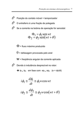 Proteção em sistemas eletroenergéticos 23
Æ Posição do contato móvel = temporizador
Æ O entreferro é uma fração de polegada
Æ Se a corrente na bobina de operação for senoidal:
F = fluxo máximo produzido
q = defasagem provocada pelo anel
w = freqüência angular da corrente aplicada
Æ Devido à indutância desprezível no rotor:
è if1, if2 em fase com ef1, ef2 (e = df/dt)
wtsen11 f=F
( )qf +=F wtsen22
wtw
dt
d
i cos1
1
1 f
f
f @@
( )qf
f
f +@@ wtw
dt
d
i cos2
2
2
 