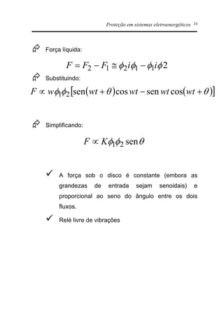 Proteção em sistemas eletroenergéticos 24
Æ Força líquida:
Æ Substituindo:
Æ Simplificando:
ü A força sob o disco é constante (embora as
grandezas de entrada sejam senoidais) e
proporcional ao seno do ângulo entre os dois
fluxos.
ü Relé livre de vibrações
211212 ffff iiFFF -@-=
( ) ( )[ ]qqff +-+µ wtwtwtwtwF cossencossen21
qff sen21KF µ
 