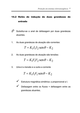 Proteção em sistemas eletroenergéticos 25
14.2 Relés de indução de duas grandezas de
entrada
Æ Substitui-se o anel de defasagem por duas grandezas
atuantes.
1. As duas grandezas de atuação são correntes:
2. As duas grandezas de atuação são tensões:
3. Uma é a tensão e a outra a corrente
ü Estrutura magnética simétrica: f proporcional a I.
ü Defasagem entre os fluxos = defasagem entre as
grandezas atuantes.
2211 sen KIIKT -= q
2211 sen KVVKT -= q
2111 sen KVIKT -= q
 