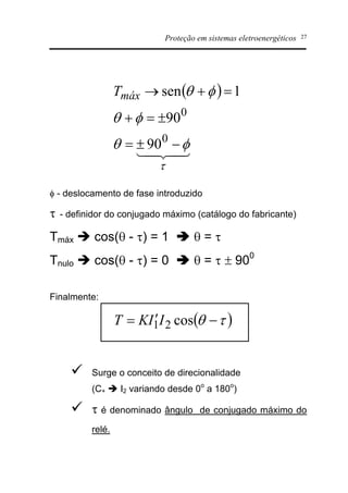 Proteção em sistemas eletroenergéticos 27
f - deslocamento de fase introduzido
t - definidor do conjugado máximo (catálogo do fabricante)
Tmáx è cos(q - t) = 1 â q = t
Tnulo è cos(q - t) = 0 â q = t ± 900
Finalmente:
ü Surge o conceito de direcionalidade
(C+ è I2 variando desde 0o
a 180o
)
ü t é denominado ângulo de conjugado máximo do
relé.
( )
43421
t
fq
fq
fq
-±=
±=+
=+®
0
0
90
90
1senmáxT
( )tq -¢= cos21IIKT
 
