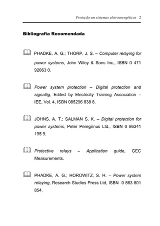 Proteção em sistemas eletroenergéticos 2
Bibliografia Recomendada
& PHADKE, A. G.; THORP, J. S. – Computer relaying for
power systems, John Wiley & Sons Inc., ISBN 0 471
92063 0.
& Power system protection – Digital protection and
signallig, Edited by Electricity Training Association –
IEE, Vol. 4, ISBN 085296 838 8.
& JOHNS, A. T.; SALMAN S. K. – Digital protection for
power systems, Peter Peregrinus Ltd., ISBN 0 86341
195 9.
& Protective relays – Application guide, GEC
Measurements.
& PHADKE, A. G.; HOROWITZ, S. H. – Power system
relaying, Research Studies Press Ltd, ISBN 0 863 801
854.
 