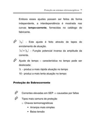 Proteção em sistemas eletroenergéticos 30
Embora esses ajustes possam ser feitos de forma
independente, a interdependência é mostrada nas
curvas tempo-corrente, fornecidas no catálogo do
fabricante.
Æ ½Ip½ - Este ajuste é feito através de tapes do
enrolamento de atuação.
½If½>½Ip½ - Função potencial inversa da amplitude da
corrente.
Æ Ajuste de tempo – característica no tempo pode ser
deslocada:
½ - produz a mais rápida atuação no tempo
10 - produz a mais lenta atuação no tempo
Proteção de Sobrecorrente
Æ Correntes elevadas em SEP Þ causadas por faltas
Æ Tipos mais comuns de proteção
o Chaves termomagnéticas
§ Arranjos mais simples
§ Baixa tensão
 