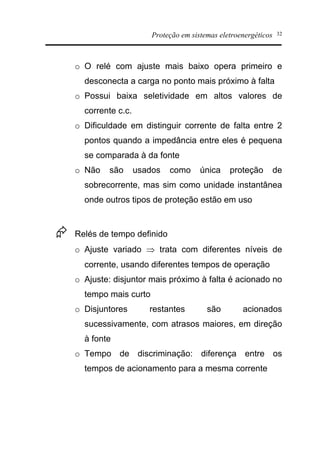 Proteção em sistemas eletroenergéticos 32
o O relé com ajuste mais baixo opera primeiro e
desconecta a carga no ponto mais próximo à falta
o Possui baixa seletividade em altos valores de
corrente c.c.
o Dificuldade em distinguir corrente de falta entre 2
pontos quando a impedância entre eles é pequena
se comparada à da fonte
o Não são usados como única proteção de
sobrecorrente, mas sim como unidade instantânea
onde outros tipos de proteção estão em uso
Æ Relés de tempo definido
o Ajuste variado Þ trata com diferentes níveis de
corrente, usando diferentes tempos de operação
o Ajuste: disjuntor mais próximo à falta é acionado no
tempo mais curto
o Disjuntores restantes são acionados
sucessivamente, com atrasos maiores, em direção
à fonte
o Tempo de discriminação: diferença entre os
tempos de acionamento para a mesma corrente
 