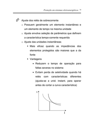 Proteção em sistemas eletroenergéticos 34
Æ Ajuste dos relés de sobrecorrente
o Possuem geralmente um elemento instantâneo e
um elemento de tempo na mesma unidade
o Ajuste envolve seleção de parâmetros que definem
a característica tempo-corrente requerida
o Ajuste das unidades instantâneas
§ Mais eficaz quando as impedâncias dos
elementos protegidos são maiores que a da
fonte
§ Vantagens
· Reduzem o tempo de operação para
faltas severas no sistema
· Evitam perda de seletividade quando há
relés com características diferentes
(ajusta-se a unid. instant. para operar
antes de cortar a curva característica)
t
I
 