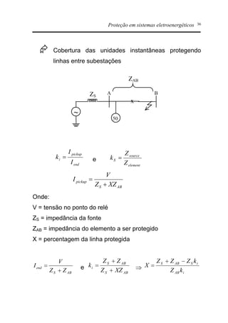 Proteção em sistemas eletroenergéticos 36
Æ Cobertura das unidades instantâneas protegendo
linhas entre subestações
end
pickup
i
I
I
k = e
element
source
S
Z
Z
k =
ABS
pickup
XZZ
V
I
+
=
Onde:
V = tensão no ponto do relé
ZS = impedância da fonte
ZAB = impedância do elemento a ser protegido
X = percentagem da linha protegida
ABS
end
ZZ
V
I
+
= e
ABS
ABS
i
XZZ
ZZ
k
+
+
= Þ
iAB
iSABS
kZ
kZZZ
X
-+
=
~
ZS
ZAB
50
A B
x
 
