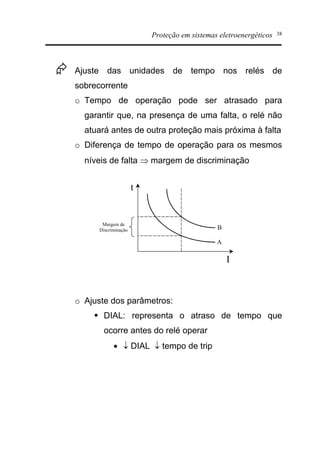 Proteção em sistemas eletroenergéticos 38
Æ Ajuste das unidades de tempo nos relés de
sobrecorrente
o Tempo de operação pode ser atrasado para
garantir que, na presença de uma falta, o relé não
atuará antes de outra proteção mais próxima à falta
o Diferença de tempo de operação para os mesmos
níveis de falta Þ margem de discriminação
o Ajuste dos parâmetros:
§ DIAL: representa o atraso de tempo que
ocorre antes do relé operar
· ¯ DIAL ¯ tempo de trip
t
I
B
A
Margem de
Discriminação
 