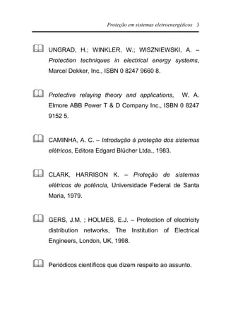 Proteção em sistemas eletroenergéticos 3
& UNGRAD, H.; WINKLER, W.; WISZNIEWSKI, A. –
Protection techniques in electrical energy systems,
Marcel Dekker, Inc., ISBN 0 8247 9660 8.
& Protective relaying theory and applications, W. A.
Elmore ABB Power T & D Company Inc., ISBN 0 8247
9152 5.
& CAMINHA, A. C. – Introdução à proteção dos sistemas
elétricos, Editora Edgard Blücher Ltda., 1983.
& CLARK, HARRISON K. – Proteção de sistemas
elétricos de potência, Universidade Federal de Santa
Maria, 1979.
& GERS, J.M. ; HOLMES, E.J. – Protection of electricity
distribution networks, The Institution of Electrical
Engineers, London, UK, 1998.
& Periódicos científicos que dizem respeito ao assunto.
 