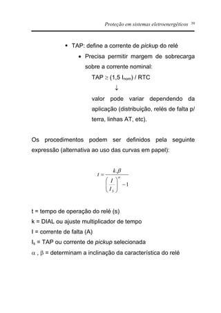 Proteção em sistemas eletroenergéticos 39
§ TAP: define a corrente de pickup do relé
· Precisa permitir margem de sobrecarga
sobre a corrente nominal:
TAP ³ (1,5 Inom) / RTC
¯
valor pode variar dependendo da
aplicação (distribuição, relés de falta p/
terra, linhas AT, etc).
Os procedimentos podem ser definidos pela seguinte
expressão (alternativa ao uso das curvas em papel):
1
.
-÷÷
ø
ö
çç
è
æ
= a
b
SI
I
k
t
t = tempo de operação do relé (s)
k = DIAL ou ajuste multiplicador de tempo
I = corrente de falta (A)
Is = TAP ou corrente de pickup selecionada
a , b = determinam a inclinação da característica do relé
 