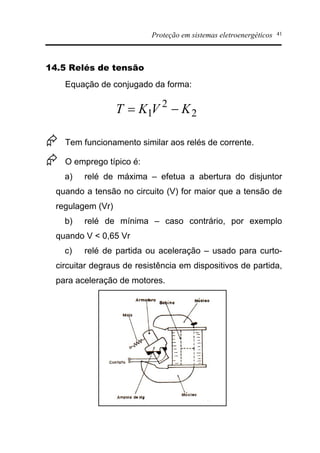 Proteção em sistemas eletroenergéticos 41
14.5 Relés de tensão
Equação de conjugado da forma:
Æ Tem funcionamento similar aos relés de corrente.
Æ O emprego típico é:
a) relé de máxima – efetua a abertura do disjuntor
quando a tensão no circuito (V) for maior que a tensão de
regulagem (Vr)
b) relé de mínima – caso contrário, por exemplo
quando V < 0,65 Vr
c) relé de partida ou aceleração – usado para curto-
circuitar degraus de resistência em dispositivos de partida,
para aceleração de motores.
2
2
1 KVKT -=
 