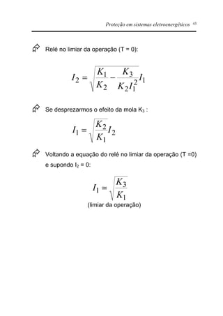 Proteção em sistemas eletroenergéticos 43
Æ Relé no limiar da operação (T = 0):
Æ Se desprezarmos o efeito da mola K3 :
Æ Voltando a equação do relé no limiar da operação (T =0)
e supondo I2 = 0:
(limiar da operação)
12
12
3
2
1
2 I
IK
K
K
K
I -=
2
1
2
1 I
K
K
I =
1
3
1
K
K
I =
 