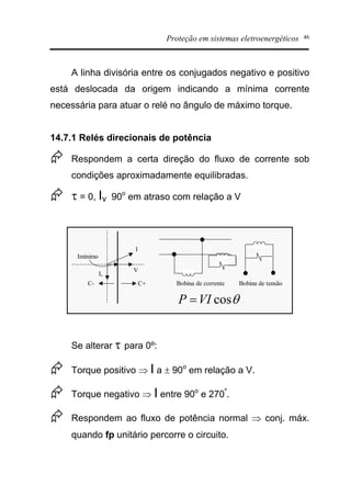 Proteção em sistemas eletroenergéticos 46
A linha divisória entre os conjugados negativo e positivo
está deslocada da origem indicando a mínima corrente
necessária para atuar o relé no ângulo de máximo torque.
14.7.1 Relés direcionais de potência
Æ Respondem a certa direção do fluxo de corrente sob
condições aproximadamente equilibradas.
Æ t = 0, Iv 90o
em atraso com relação a V
Bobina de tensãoBobina de corrente
I
V
C+C-
Iv
Imínimo
qcosVIP =
Se alterar t para 0º:
Æ Torque positivo Þ I a ± 90o
em relação a V.
Æ Torque negativo Þ I entre 90o
e 270º
.
Æ Respondem ao fluxo de potência normal Þ conj. máx.
quando fp unitário percorre o circuito.
 