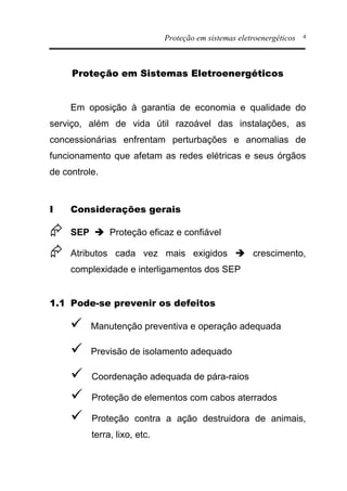 Proteção em sistemas eletroenergéticos 4
Proteção em Sistemas Eletroenergéticos
Em oposição à garantia de economia e qualidade do
serviço, além de vida útil razoável das instalações, as
concessionárias enfrentam perturbações e anomalias de
funcionamento que afetam as redes elétricas e seus órgãos
de controle.
I Considerações gerais
Æ SEP è Proteção eficaz e confiável
Æ Atributos cada vez mais exigidos è crescimento,
complexidade e interligamentos dos SEP
1.1 Pode-se prevenir os defeitos
ü Manutenção preventiva e operação adequada
ü Previsão de isolamento adequado
ü Coordenação adequada de pára-raios
ü Proteção de elementos com cabos aterrados
ü Proteção contra a ação destruidora de animais,
terra, lixo, etc.
 