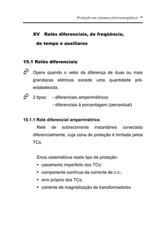 Proteção em sistemas eletroenergéticos 49
XV Relés diferenciais, de freqüência,
de tempo e auxiliares
15.1 Relés diferenciais
Æ Opera quando o vetor da diferença de duas ou mais
grandezas elétricas excede uma quantidade pré-
estabelecida.
Æ 2 tipos: - diferenciais amperimétricos
- diferenciais à porcentagem (percentual)
15.1.1 Relé diferencial amperimétrico
Relé de sobrecorrente instantâneo conectado
diferencialmente, cuja zona de proteção é limitada pelos
TCs.
Erros sistemáticos neste tipo de proteção:
§ casamento imperfeito dos TCs;
§ componente contínua da corrente de c.c.;
§ erro próprio dos TCs;
§ corrente de magnetização de transformadores
 