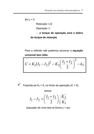 Proteção em sistemas eletroenergéticos 53
Se I2 = 0
Retenção: I1/2
Operação: I1
 o torque de operação será o dobro
do torque de retenção
Para o referido relé podemos escrever a equação
universal dos relés:
( ) 3
2
21
2
2
211
2
k
II
KIIKC -÷
ø
ö
ç
è
æ +
--=
ü Fazendo-se K3 = 0, no limiar da operação (C = 0),
temos:
1
221
21
2 K
KII
II ÷
ø
ö
ç
è
æ +
=-
(equação de uma reta na forma y = ax)
 