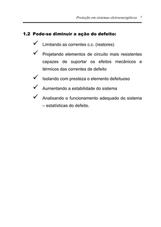 Proteção em sistemas eletroenergéticos 5
1.2 Pode-se diminuir a ação do defeito:
ü Limitando as correntes c.c. (reatores)
ü Projetando elementos de circuito mais resistentes
capazes de suportar os efeitos mecânicos e
térmicos das correntes de defeito
ü Isolando com presteza o elemento defeituoso
ü Aumentando a estabilidade do sistema
ü Analisando o funcionamento adequado do sistema
– estatísticas do defeito.
 