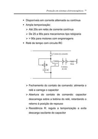 Proteção em sistemas eletroenergéticos 59
§ Disponíveis em corrente alternada ou contínua
§ Ampla temporização:
Ø Até 20s em relés de corrente contínua
Ø De 25 a 90s para mecanismos tipo relojoaria
Ø > 90s para motores com engrenagens
§ Relé de tempo com circuito RC
Ø Fechamento do contato de comando: alimenta o
relé e carrega o capacitor
Ø Abertura do contato de comando: capacitor
descarrega sobre a bobina do relé, retardando o
retorno à posição de repouso
Ø Resistência R: regula a temporização e evita
descarga oscilante do capacitor
R
C
Contato de comando
Contatos
do relé
MolaBobina do
relé
+
_
 