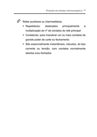 Proteção em sistemas eletroenergéticos 60
Æ Relés auxiliares ou intermediários
§ Repetidores: destinados principalmente à
multiplicação do nº de contatos do relé principal
§ Contatores: para manobrar um ou mais contatos de
grande poder de corte ou fechamento
§ São essencialmente instantâneos, robustos, do tipo
corrente ou tensão, com contatos normalmente
abertos e/ou fechados
 