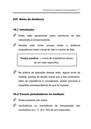 Proteção em sistemas eletroenergéticos 61
XVI Relés de distância
16.1 Introdução
Æ Estes relés geralmente usam estruturas de alta
velocidade e temporizadores.
Æ Recebe este nome porque mede a distância
(impedância) entre o local do relé e o ponto de falta.
Torque positivo Þ níveis de impedância abaixo
de um valor específico.
Æ Na prática de aplicação desses relés, alguns erros de
medida, quedas de tensão outras que a dos condutores,
além da impedância Z considerada, podem provocar a
imperfeita correspondência do que foi exposto.
16.2 Causas pertubadoras na medição
Æ Ruído presente nas ondas.
Æ Insuficiência ou inexistência de transposição dos
condutores na L. T. (5 a 10% de erro esperado).
 
