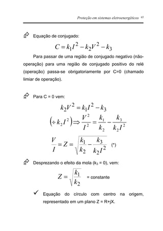 Proteção em sistemas eletroenergéticos 65
Æ Equação de conjugado:
3
2
2
2
1 kVkIkC --=
Para passar de uma região de conjugado negativo (não-
operação) para uma região de conjugado positivo do relé
(operação) passa-se obrigatoriamente por C=0 (chamado
limiar de operação).
Æ Para C = 0 vem:
3
2
1
2
2 kIkVk -=
( ) 2
2
3
2
1
2
2
2
2
Ik
k
k
k
I
V
Ik -=Þ¸
2
2
3
2
1
Ik
k
k
k
Z
I
V
-== (*)
Æ Desprezando o efeito da mola (k3 = 0), vem:
2
1
k
k
Z = = constante
ü Equação do círculo com centro na origem,
representado em um plano Z = R+jX.
 