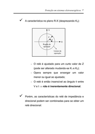 Proteção em sistemas eletroenergéticos 67
ü A característica no plano R-X (desprezando K3):
R
X
Z
q
Região de
operação
Limiar da
operação
- O relé é ajustado para um curto valor de Z
(pode ser alterado mudando-se K1 e K2);
- Opera sempre que enxergar um valor
menor ou igual ao ajustado;
- O relé é então insensível ao ângulo q entre
V e I Þ não é inerentemente direcional.
ü Porém, as características do relé de impedância e
direcional podem ser combinadas para se obter um
relé direcional:
 