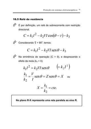Proteção em sistemas eletroenergéticos 70
16.5 Relé de reatância
Æ É por definição, um relé de sobrecorrente com restrição
direcional.
( ) 32
2
1 cos kVIkIkC ---= tq
Æ Considerando t = 90o
, temos:
32
2
1 sen kVIkIkC --= q
Æ Na eminência de operação (C = 0), e desprezando o
efeito da mola (k3 = 0):
qsen2
2
1 VIkIk = ( )2
2 Ik¸
XZ
I
V
k
k
=== qq sensen
2
1 ou
.
2
1 cte
k
k
X ==
No plano R-X representa uma reta paralela ao eixo R.
 