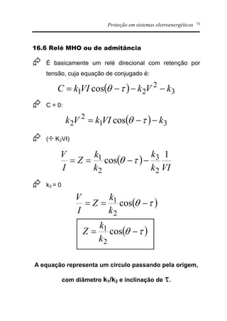 Proteção em sistemas eletroenergéticos 73
16.6 Relé MHO ou de admitância
Æ É basicamente um relé direcional com retenção por
tensão, cuja equação de conjugado é:
( ) 3
2
21 cos kVkVIkC ---= tq
Æ C = 0:
( ) 31
2
2 cos kVIkVk --= tq
Æ (¸ K2VI)
( )
VIk
k
k
k
Z
I
V 1
cos
2
3
2
1 --== tq
Æ k3 = 0
( )tq -== cos
2
1
k
k
Z
I
V
( )tq -= cos
2
1
k
k
Z
A equação representa um círculo passando pela origem,
com diâmetro k1/k2 e inclinação de t.
 