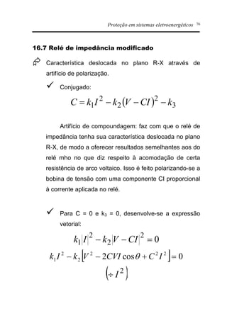 Proteção em sistemas eletroenergéticos 76
16.7 Relé de impedância modificado
Æ Característica deslocada no plano R-X através de
artifício de polarização.
ü Conjugado:
( ) 3
2
2
2
1 kCIVkIkC ---=
Artifício de compoundagem: faz com que o relé de
impedância tenha sua característica deslocada no plano
R-X, de modo a oferecer resultados semelhantes aos do
relé mho no que diz respeito à acomodação de certa
resistência de arco voltaico. Isso é feito polarizando-se a
bobina de tensão com uma componente CI proporcional
à corrente aplicada no relé.
ü Para C = 0 e k3 = 0, desenvolve-se a expressão
vetorial:
0
2
2
2
1 =-- CIVkIk
[ ] 0cos2 222
2
2
1 =+-- ICCVIVkIk q
( )2
I¸
 