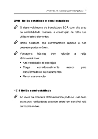 Proteção em sistemas eletroenergéticos 79
XVII Relés estáticos e semi-estáticos
Æ O desenvolvimento de transistores SCR com alto grau
de confiabilidade conduziu a construção de relés que
utilizam estes elementos.
Æ Relés estáticos são extremamente rápidos e não
possuem partes móveis.
Æ Vantagens básicas com relação a relés
eletromecânicos:
§ Alta velocidade de operação
§ Carga consideravelmente menor para
transformadores de instrumentos
§ Menor manutenção
17.1 Relés semi-estáticos
Æ Ao invés da estrutura eletromecânica pode-se usar duas
estruturas retificadoras atuando sobre um sensível relé
de bobina móvel.
 