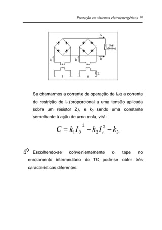 Proteção em sistemas eletroenergéticos 80
Se chamarmos a corrente de operação de Io e a corrente
de restrição de Ir (proporcional a uma tensão aplicada
sobre um resistor Z), e k3 sendo uma constante
semelhante à ação de uma mola, virá:
3
2
2
2
01 kIkIkC r --=
Æ Escolhendo-se convenientemente o tape no
enrolamento intermediário do TC pode-se obter três
características diferentes:
 