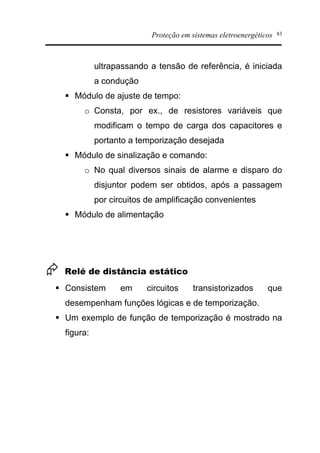 Proteção em sistemas eletroenergéticos 83
ultrapassando a tensão de referência, é iniciada
a condução
§ Módulo de ajuste de tempo:
o Consta, por ex., de resistores variáveis que
modificam o tempo de carga dos capacitores e
portanto a temporização desejada
§ Módulo de sinalização e comando:
o No qual diversos sinais de alarme e disparo do
disjuntor podem ser obtidos, após a passagem
por circuitos de amplificação convenientes
§ Módulo de alimentação
Æ Relé de distância estático
§ Consistem em circuitos transistorizados que
desempenham funções lógicas e de temporização.
§ Um exemplo de função de temporização é mostrado na
figura:
 