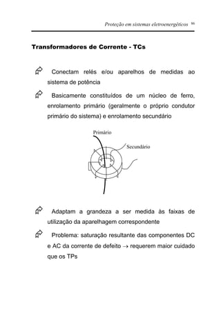 Proteção em sistemas eletroenergéticos 86
Transformadores de Corrente - TCs
Æ Conectam relés e/ou aparelhos de medidas ao
sistema de potência
Æ Basicamente constituídos de um núcleo de ferro,
enrolamento primário (geralmente o próprio condutor
primário do sistema) e enrolamento secundário
Æ Adaptam a grandeza a ser medida às faixas de
utilização da aparelhagem correspondente
Æ Problema: saturação resultante das componentes DC
e AC da corrente de defeito ® requerem maior cuidado
que os TPs
Primário
Secundário
 
