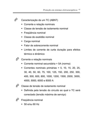Proteção em sistemas eletroenergéticos 87
Æ Caracterização de um TC (ABNT)
§ Corrente e relação nominais
§ Classe de tensão de isolamento nominal
§ Freqüência nominal
§ Classe de exatidão nominal
§ Carga nominal
§ Fator de sobrecorrente nominal
§ Limites de corrente de curta duração para efeitos
térmico e dinâmico
Æ Corrente e relação nominais
§ Corrente nominal secundária = 5A (norma)
§ Correntes nominais primárias = 5, 10, 15, 20, 25,
30, 40, 50, 60, 75, 100, 125, 150, 200, 250, 300,
400, 500, 600, 800, 1000, 1200, 1500, 2000, 3000,
4000, 5000, 6000 e 8000 A
Æ Classe de tensão de isolamento nominal
§ Definida pela tensão do circuito ao qual o TC será
conectado (tensão máxima de serviço)
Æ Freqüência nominal
§ 50 e/ou 60 Hz
 