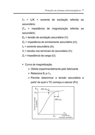 Proteção em sistemas eletroenergéticos 89
I’0 = I0/K = corrente de excitação referida ao
secundário;
Z’m = impedância de magnetização referida ao
secundário;
E2 = tensão de excitação secundária (V);
Z2 = impedância do enrolamento secundário (W);
I2 = corrente secundária (A);
Vt = tensão nos terminais do secundário (V);
Zc = impedância da carga (W).
§ Curva de magnetização
Ø Obtida experimentalmente pelo fabricante
Ø Relaciona E2 e I’O
Ø Permite determinar a tensão secundária a
partir da qual o TC começa a saturar (PJ)
ES
I’O
EPJ
IPJ
10% EPJ
50% IPJ
Corrente de
excitação secundária
Tensãodeexcitação
secundária
 