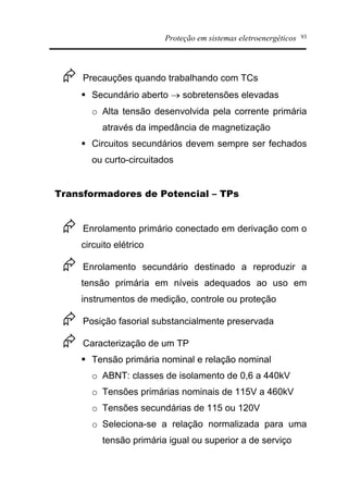 Proteção em sistemas eletroenergéticos 93
Æ Precauções quando trabalhando com TCs
§ Secundário aberto ® sobretensões elevadas
o Alta tensão desenvolvida pela corrente primária
através da impedância de magnetização
§ Circuitos secundários devem sempre ser fechados
ou curto-circuitados
Transformadores de Potencial – TPs
Æ Enrolamento primário conectado em derivação com o
circuito elétrico
Æ Enrolamento secundário destinado a reproduzir a
tensão primária em níveis adequados ao uso em
instrumentos de medição, controle ou proteção
Æ Posição fasorial substancialmente preservada
Æ Caracterização de um TP
§ Tensão primária nominal e relação nominal
o ABNT: classes de isolamento de 0,6 a 440kV
o Tensões primárias nominais de 115V a 460kV
o Tensões secundárias de 115 ou 120V
o Seleciona-se a relação normalizada para uma
tensão primária igual ou superior a de serviço
 