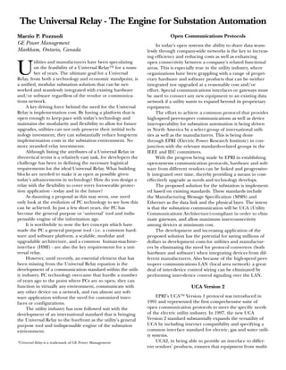 Marzio P. Pozzuoli
GE Power Management
Markham, Ontario, Canada
U
tilities and manufacturers have been speculating
on the feasibility of a Universal Relay™ for a num-
ber of years. The ultimate goal for a Universal
Relay, from both a technology and economic standpoint, is
a unified, modular substation solution that can be net-
worked and seamlessly integrated with existing hardware
and/or software regardless of the vendor or communica-
tions network.
A key driving force behind the need for the Universal
Relay is implementation cost. By having a platform that is
open enough to keep pace with today’s technology and
maintains the modularity and flexibility to allow for future
upgrades, utilities can not only preserve their intitial tech-
nology investment, they can substantially reduce long-term
implementation costs in the substation environment. No
more stranded relay investments.
Although listing the attributes of a Universal Relay in
theoretical terms is a relatively easy task, for developers the
challenge has been in defining the necessary logistical
requirements for the ideal Universal Relay. What building
blocks are needed to make it as open as possible given
today’s advancements in technology? How do you design a
relay with the flexibility to cover every foreseeable protec-
tion application - today and in the future?
As daunting a proposal as this may seem, one need
only look at the evolution of PC technology to see how this
can be achieved. In just a few short years, the PC has
become the general purpose or ‘universal’ tool and indis-
pensable engine of the information age.
It is worthwhile to note the key concepts which have
made the PC a general purpose tool - i.e. a common hard-
ware and software platform, a scalable, modular and
upgradable architecture, and a common human-machine-
interface (HMI) - are also the key requirements for a uni-
versal relay.
However, until recently, an essential element that has
been missing from the Universal Relay equation is the
development of a communication standard within the utili-
ty industry. PC technology overcame that hurdle a number
of years ago to the point where PCs are so open, they can
function in virtually any environment, communicate with
any other device on a network, and run almost any soft-
ware application without the need for customized inter-
faces or configurations.
The utility industry has now followed suit with the
development of an international standard that is bringing
the Universal Relay to the forefront as the utility’s general
purpose tool and indispensable engine of the substation
environment.
*Universal Relay is a trademark of GE Power Management
Open Communications Protocols
In today’s open systems the ability to share data seam-
lessly through company-wide networks is the key to increas-
ing efficiency and reducing costs as well as enhancing
open connectivity between a company’s related functional
areas. This is especially true in the utility industry, where
organizations have been grappling with a range of propri-
etary hardware and software products that can be neither
integrated nor upgraded at a reasonable cost and/or
effort. Special communications interfaces or gateways must
be used to connect any new equipment to an existing data
network if a utility wants to expand beyond its proprietary
equipment.
The effort to achieve a common protocol that provides
high-speed peer-to-peer communications as well as device
interoperability for substation automation is being driven
in North America by a select group of international utili-
ties as well as the manufacturers. This is being done
through EPRI (Electric Power Research Institute) in con-
junction with the relevant standards-related groups in the
IEEE and IEC committees.
With the progress being made by EPRI in establishing
open-systems communication protocols, hardware and soft-
ware from different vendors can be linked and progressive-
ly integrated over time, thereby providing a means to cost-
effectively upgrade as needs and technology develops.
The proposed solution for the substation is implement-
ed based on existing standards. These standards include
the Manufacturing Message Specification (MMS) and
Ethernet as the data link and the physical layer. The intent
is that the substation communication will be UCA (Utility
Communications Architecture)-compliant in order to elim-
inate gateways, and allow maximum interconnectivity
among devices at minimum cost.
The development and increasing application of the
proposed solution has the potential for saving millions of
dollars in development costs for utilities and manufactur-
ers by eliminating the need for protocol converters (both
hardware and software) when integrating devices from dif-
ferent manufacturers. Also because of the high-speed peer-
to-peer communications LAN (local area network) a great
deal of inter-device control wiring can be eliminated by
performing inter-device control signaling over the LAN.
UCA Version 2
EPRI’s UCA™ Version 1 protocol was introduced in
1991 and represented the first comprehensive suite of
open communication protocols to meet the specific needs
of the electric utility industry. In 1997, the new UCA
Version 2 standard substantially expands the versatility of
UCA by including internet compatibility and specifying a
common interface standard for electric, gas and water utili-
ty systems.
UCA2, in being able to provide an interface to differ-
ent vendors’ products, ensures that equipment from multi-
The Universal Relay - The Engine for Substation Automation
 