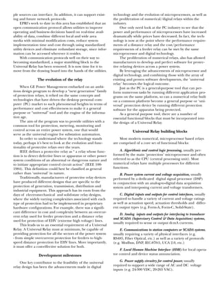 ple sources can interface. In addition, it can support exist-
ing and future network protocols.
EPRI’s work to date in this area has established that an
open communication protocol allows utilities to improve
operating and business decisions based on real-time avail-
ability of data, combine different local and wide area
media with minimal modification costs, reduce system
implementation time and cost through using standardized
utility devices and eliminate redundant storage, since infor-
mation can be accessed wherever it resides.
With communication protocols well on their way to
becoming standardized, a major stumbling block to the
Universal Relay has been removed. It is now time for it to
move from the drawing board into the hands of the utilities.
The evolution of the relay
When GE Power Management embarked on an ambi-
tious design program to develop a “next generation” family
of protection relays, it relied on the same concepts and
technologies that have driven the desktop personal com-
puter (PC) market to such phenomenal heights in terms of
performance and cost effectiveness to make it a general
purpose or “universal” tool and the engine of the informa-
tion age.
The aim of the program was to provide utilities with a
common tool for protection, metering, monitoring and
control across an entire power system, one that would
serve as the universal engine for substation automation.
In order to understand where the technology stands
today, perhaps it’s best to look at the evolution and func-
tionality of protective relays over the years.
IEEE defines a protective relay as “ a relay whose func-
tion is to detect defective lines or apparatus or other power
system conditions of an abnormal or dangerous nature and
to initiate appropriate control circuit action” (IEEE 100-
1984). This definition could best be classified as general
rather than ‘universal’ in nature.
Traditionally, manufacturers of protective relay devices
have produced different designs that are specific to the
protection of generation, transmission, distribution and
industrial equipment. This approach has its roots from the
days of electromechanical and solid-state relay designs,
where the widely varying complexities associated with each
type of protection had to be implemented in proprietary
hardware configurations. For example, there was a signifi-
cant difference in cost and complexity between an overcur-
rent relay used for feeder protection and a distance relay
used for protection of EHV (extreme high voltage) lines.
This leads us to an essential requirement of a Universal
Relay. A Universal Relay must at minimum, be capable of
providing protection for all the sectors of the power system
- from simple overcurrent protection for feeders to high-
speed distance protection for EHV lines. More importantly,
it must offer a cost-effective solution for both.
Development milestones
One key contributor to the feasibility of the universal
relay design has been the advancements made in digital
technology and the evolution of microprocessors, as well as
the proliferation of numerical/digital relays within the
industry.
One only need look at the PC industry to see that the
power and performance of microprocessors have increased
dramatically while prices have decreased. In fact, the tech-
nology is now at the point where the performance require-
ments of a distance relay and the cost/performance
requirements of a feeder relay can be met by the same
microprocessor and digital technology.
The proliferation of numerical relays, also has allowed
manufacturers to develop and perfect software for protec-
tive relaying devices across a power system.
By leveraging the advancements of microprocessor and
digital technology, and combining those with the array of
existing and proven software developments, the ‘universal
relay’ becomes the logical outcome.
Just as the PC is a general-purpose tool that can per-
form numerous tasks by running different application pro-
grams on the same platform, so can a numerical relay built
on a common platform become a general purpose or ‘uni-
versal’ protection device by running different protection
software for the apparatus being protected.
As a general purpose tool, there are a number of
essential functional blocks that must be incorporated into
the design of a Universal Relay.
Universal Relay building blocks
Most modern numerical, microprocessor based relays
are comprised of a core set of functional blocks:
A. Algorithmic and control logic processing, usually per-
formed by the main ‘protection’ microprocessor and often
referred to as the CPU (central processing unit). Most
numerical relays have multiple processors for different
functions.
B. Power system current and voltage acquisition, usually
performed by a dedicated digital signal processor (DSP)
in conjunction with an analog-to-digital data acquisition
system and interposing current and voltage transformers.
C. Digital inputs and outputs for control interfaces, usually
required to handle a variety of current and voltage ratings
as well as actuation speed, actuation thresholds and differ-
ent output types (e.g. Form-A, Form-C, Solid-State).
D. Analog inputs and outputs for interfacing to transducer
and SCADA (Supervisory Control & Data Acquisition) systems,
usually required to sense or output dcmA currents.
E. Communications to station computers or SCADA systems,
usually requiring a variety of physical interfaces (e.g.
RS485, Fiber Optical, etc.) as well as a variety of protocols
(e.g. Modbus, DNP, IEC-870-5, UCA 2.0, etc.)
F. Local Human Machine Interface (HMI) for local opera-
tor control and device status annunciation.
G. Power supply circuitry for control power, usually
required to support a wide range of AC and DC voltage
inputs (e.g. 24-300 VDC, 20-265 VAC).
 