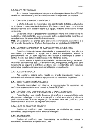 DIRENG
3.7- EQUIPE OPERACIONAL
Todo pessoal designado para compor as equipes operacionais dos SESCINC
deverá ser selecionado e qualificado de acordo com as legislações da DIRENG.
3.7.1- CHEFE DE EQUIPE DOS BOMBEIROS
O Chefe de Equipe é o responsável pela coordenação de todas as atividades
da equipe de bombeiros no local do sinistro. Ele deverá possuir vasto conhecimento
tático operacional e ser capaz de liderar sua equipe, de forma a conseguir o melhor
rendimento.
Ele deverá adotar os procedimentos descritos no Plano de Contraincêndio do
Aeródromo, implementando, caso necessário, outros procedimentos inerentes ao
desdobramento da própria situação de emergência.
OBS: Em aeródromos de grande porte (categoria contraincêndio requerida 8, 9 e
10), a função de Auxiliar do Chefe de Equipe poderá ser adotada pelo SESCINC.
3.7.2- MOTORISTA OPERADOR DE CARRO CONTRAINCÊNDIO (CCI)
Possui a missão de grande abrangência e responsabilidade, pois ele é o
responsável por conduzir a equipe até o local da emergência, efetuar o
posicionamento do CCI com segurança para realizar a intervenção e utilizar o
canhão monitor cujo comando está localizado no interior da cabina.
O canhão monitor é o principal equipamento de combate ao fogo da viatura.
Os demais equipamentos dos CCI (sistema de PQ, mangotinhos, mangueiras para
lançamento de espuma e extintores portáteis) são considerados como recursos
adicionais e complementares devendo ser utilizados eventualmente.
3.7.3- AUXILIARES DE CCI
Aos auxiliares caberá outra missão de grande importância: realizar o
salvamento das vítimas utilizando os equipamentos de salvamento disponíveis.
3.7.4- OBSERVADOR E COMUNICAÇÕES
Elemento responsável por observar a movimentação de aeronaves no
aeródromo e operar o sistema de comunicações do SESCINC.
3.7.5- MOTORISTA DO CARRO DE RESGATE E SALVAMENTO (CRS)
Possui também uma missão de grande abrangência e responsabilidade, pois
ele é o responsável por conduzir a equipe até o local da emergência e efetuar o
posicionamento do CRS com segurança. Ele também deve ser qualificado para
desempenhar as atividades de resgate e salvamento.
3.7.6- LIDER DA EQUIPE DE RESGATE
Profissional qualificado para desempenhar as atividades de resgate e
salvamento, designado para chefiar a equipe de resgate.
3.7.7- SOCORRISTAS
Profissional qualificado para desempenhar as atividades de resgate e
salvamento, atuando sob a supervisão do Líder.
10
 