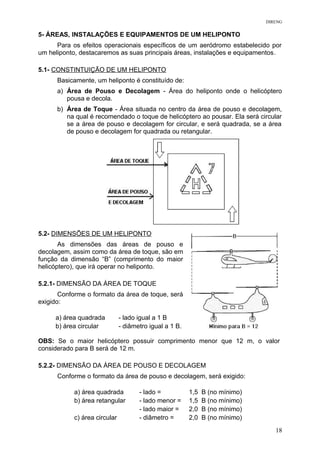 DIRENG
5- ÁREAS, INSTALAÇÕES E EQUIPAMENTOS DE UM HELIPONTO
Para os efeitos operacionais específicos de um aeródromo estabelecido por
um heliponto, destacaremos as suas principais áreas, instalações e equipamentos.
5.1- CONSTINTUIÇÃO DE UM HELIPONTO
Basicamente, um heliponto é constituído de:
a) Área de Pouso e Decolagem - Área do heliponto onde o helicóptero
pousa e decola.
b) Área de Toque - Área situada no centro da área de pouso e decolagem,
na qual é recomendado o toque de helicóptero ao pousar. Ela será circular
se a área de pouso e decolagem for circular, e será quadrada, se a área
de pouso e decolagem for quadrada ou retangular.
5.2- DIMENSÕES DE UM HELIPONTO
As dimensões das áreas de pouso e
decolagem, assim como da área de toque, são em
função da dimensão “B” (comprimento do maior
helicóptero), que irá operar no heliponto.
5.2.1- DIMENSÃO DA ÁREA DE TOQUE
Conforme o formato da área de toque, será
exigido:
a) área quadrada - lado igual a 1 B
b) área circular - diâmetro igual a 1 B.
OBS: Se o maior helicóptero possuir comprimento menor que 12 m, o valor
considerado para B será de 12 m.
5.2.2- DIMENSÃO DA ÁREA DE POUSO E DECOLAGEM
Conforme o formato da área de pouso e decolagem, será exigido:
a) área quadrada - lado = 1,5 B (no mínimo)
b) área retangular - lado menor =
- lado maior =
1,5 B (no mínimo)
2,0 B (no mínimo)
c) área circular - diâmetro = 2,0 B (no mínimo)
18
 