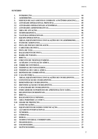 DIRENG
SUMÁRIO
1. INTRODUÇÃO.......................................................................................................... 04
2. AERÓDROMO.......................................................................................................... 04
3. SERVIÇO DE SALVAMENTO E COMBATE A INCÊNDIO (SESCINC)....... 05
3.1 ATIVIDADE OPERACIONAL PRINCIPAL........................................................ 05
3.2 ATIVIDADES OPERACIONAIS ACESSÓRIAS.................................................. 05
3.3 ATIVIDADES ADMINISTRATIVAS..................................................................... 05
3.4 ÁREA DE ATUAÇÃO.............................................................................................. 06
3.5 TEMPO-RESPOSTA................................................................................................ 06
3.6 VIATURAS OPERACIONAIS................................................................................ 07
3.7 EQUIPE OPERACIONAL....................................................................................... 10
4 ÁREAS, EQUIPAMENTOS E INSTALAÇÕES DE UM AERÓDROMO......... 11
4.1 PÁTIO DE AERONAVES........................................................................................ 11
4.2 PISTA DE POUSO E DECOLAGEM..................................................................... 11
4.3 CABECEIRA DE PISTA.......................................................................................... 11
4.4 PISTA DE TÁXI........................................................................................................ 13
4.5 BALIZAMENTO DE PISTA.................................................................................... 13
4.6 BARRA DE PARADA............................................................................................... 13
4.7 BIRUTA...................................................................................................................... 14
4.8 CIRCUITO DE TRÁFEGO PADRÃO.................................................................... 15
4.9 AUXÍLIOS À NAVEGAÇÃO AÉREA.................................................................... 16
4.10 TORRE DE CONTROLE......................................................................................... 16
4.11 TERMINAL DE PASSAGEIROS............................................................................ 16
4.12 TERMINAL DE CARGA AÉREA.......................................................................... 16
4.13 DEPÓSITO DE COMBUSTÍVEL........................................................................... 17
4.14 CASA DE FORÇA.................................................................................................... 17
5 ÁREAS, EQUIPAMENTOS E INSTALAÇÕES DE UM HELIPONTO............ 18
5.1 CONSTITUIÇÃO DE UM HELIPONTO............................................................... 18
5.2 DIMENSÕES DE UM HELIPONTO...................................................................... 18
5.3 IDENTIFICAÇÃO DE UM HELIPONTO............................................................. 20
5.4 CAPACIDADE DE UM HELIPONTO................................................................... 20
5.5 INDICADOR DE SUPERFÍCIES DE APROXIMAÇÃO E SAÍDA.................... 20
5.6 HELIPONTOS EM HOSPITAIS............................................................................. 21
5.7 BIRUTA...................................................................................................................... 21
5.8 BALIZAMENTO LUMINOSO................................................................................ 21
5.9 ÁREA PERIFÉRICA E CERCA.............................................................................. 23
5.10 GRADE DE PROTEÇÃO......................................................................................... 23
6 COMUNICAÇÕES.................................................................................................... 24
6.1 EQUIPAMENTO DE RÁDIO COMUNICAÇÃO................................................. 24
6.2 ALFABETO INTERNACIONAL............................................................................ 24
6.3 NÚMEROS................................................................................................................. 24
6.4 CÓDIGO Q................................................................................................................. 25
6.5 HORAS....................................................................................................................... 25
6.6 TEMPO UNIVERSAL COORDENADO................................................................ 26
6.7 FRASEOLOGIA........................................................................................................ 27
6.8 USO DO RÁDIO........................................................................................................ 27
6.9 SILÊNCIO RÁDIO.................................................................................................... 28
2
 