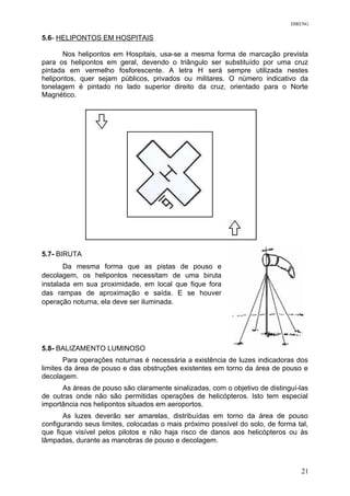 DIRENG
5.6- HELIPONTOS EM HOSPITAIS
Nos helipontos em Hospitais, usa-se a mesma forma de marcação prevista
para os helipontos em geral, devendo o triângulo ser substituído por uma cruz
pintada em vermelho fosforescente. A letra H será sempre utilizada nestes
helipontos, quer sejam públicos, privados ou militares. O número indicativo da
tonelagem é pintado no lado superior direito da cruz, orientado para o Norte
Magnético.
5.7- BIRUTA
Da mesma forma que as pistas de pouso e
decolagem, os helipontos necessitam de uma biruta
instalada em sua proximidade, em local que fique fora
das rampas de aproximação e saída. E se houver
operação noturna, ela deve ser iluminada.
5.8- BALIZAMENTO LUMINOSO
Para operações noturnas é necessária a existência de luzes indicadoras dos
limites da área de pouso e das obstruções existentes em torno da área de pouso e
decolagem.
As áreas de pouso são claramente sinalizadas, com o objetivo de distinguí-las
de outras onde não são permitidas operações de helicópteros. Isto tem especial
importância nos helipontos situados em aeroportos.
As luzes deverão ser amarelas, distribuídas em torno da área de pouso
configurando seus limites, colocadas o mais próximo possível do solo, de forma tal,
que fique visível pelos pilotos e não haja risco de danos aos helicópteros ou às
lâmpadas, durante as manobras de pouso e decolagem.
21
 