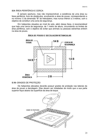 DIRENG
5.9- ÁREA PERIFÉRICA E CERCA
É sempre oportuno, mas não imprescindível, a existência de uma área ou
faixa periférica, livre de obstáculos, envolvendo a área de pouso, correspondendo a
no mínimo ¼ da dimensão “B” do helicóptero, mas nunca inferior a 3 metros, com o
objetivo de constituir uma zona de segurança.
Em helipontos situados ao nível do solo, além dessa faixa, é recomendável
que haja uma cerca de segurança, de 1 metro de altura, circundando os limites da
área periférica, com o objetivo de evitar que animais ou pessoas estranhas entrem
na área de pouso.
5.10- GRADES DE PROTEÇÃO
Os helipontos elevados deverão possuir grades de proteção nas laterais da
área de pouso e decolagem. Elas devem ser instaladas de modo que a sua parte
superior fique abaixo da superfície da área de toque.
23
 