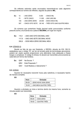 DIRENG
Os milhares redondos serão enunciados transmitindo-se cada algarismo
correspondente ao número de milhares, seguido da palavra MIL.
Ex: 10 - UNO ZERO 5.000 - CINCO MIL
75 - SETE CINCO 11.000 - UNO UNO MIL
100 - UNO ZERO ZERO 25.000 - DOIS CINCO MIL
587 - CINCO OITO SETE 38.146 - TRÊS OITO UNO QUATRO MEIA
Os números que contenham fração decimal serão pronunciados conforme
prescrito acima, enunciando-se a palavra DECIMAL em lugar da vírgula.
Ex: 118,1 - UNO UNO OITO DECIMAL UNO
117,9 - UNO UNO SETE DECIMAL NOVE
260,6 - DOIS MEIA ZERO DECIMAL MEIA
6.4- CÓDIGO Q
Devido ao fato de seu uso freqüente, o DECEA, através da ICA 100-12,
estabeleceu que o código “Q”, por ter se tornado parte da terminologia aeronáutica,
poderá ser usado quando proporcionar uma alternativa mais adequada a frases
longas e complexas. O código Q (Anexo A) deverá ser transmitido pronunciando-se
cada letra em forma não fonética.
Ex: QAP Na Escuta ?
QRV Está Preparado ?
QSV Você Realizou o Salvamento ?
6.5- HORAS
Quando for necessário transmitir horas pela radiofonia, é necessário fazê-lo
de maneira completa.
EX:
Hora Emissão
09:20 - ZERO NOVE DOIS ZERO
16:43 - UNO MEIA QUATRO TRÊS
Quando a atividade se inicia e termina dentro da mesma hora, somente os
minutos podem ser transmitido.
EX:
Hora Emissão
09:20 - DOIS ZERO
16:43 - QUATRO TRÊS
25
 