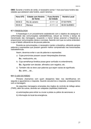 DIRENG
OBS: Durante o horário de verão, é necessário somar 1 hora aos fusos horário das
cidades que adotaram este horário, assim teremos:
Hora UTC Cidade com Horário
de Verão
Fuso Horário
da Cidade
Horário Local
09:00 Z Rio de Janeiro - 3 +1 = -2 07:00 PAPA
09:00 Z Manaus - 4 +1 = -3 06:00 QUEBEC
6.7- FRASEOLOGIA
A fraseologia é um procedimento estabelecido com o objetivo de assegurar a
uniformidade das comunicações radiotelefônicas, reduzir ao mínimo o tempo de
transmissão das mensagens, ocupando o menor tempo possível a freqüência e
proporcionar comunicações claras e concisas, fazendo com que os outros entendam
o que é falado utilizando-se de poucas palavras.
Durante as comunicações, é necessário manter a disciplina, utilizando sempre
palavras e expressões que possam garantir melhor compreensão nas transmissões
radiotelefônicas.
Assim, devemos evitar o uso de palavras e expressões:
a) Cujas pronúncias possam causar interpretações diversas.
Ex.: medicozinho, etc.
b) Cuja semelhança fonética possa gerar confusão no entendimento.
Ex.: Aguardar com decolar, afirmativo com negativo, etc.
c) Também não se deve usar palavras que sejam vazias de significado.
Ex.: ahhh..., éé...
6.8- O USO DO RÁDIO
Primeiro chamamos com quem desejamos falar; nos identificamos em
seguida e aguardamos a resposta. Quando escutarmos a resposta, prosseguiremos
com a mensagem.
As seguintes mensagens emanadas dos órgãos de controle de tráfego aéreo
(TWR), além de outras, deverão ser cotejadas (repetidas) totalmente:
a) autorizações para entrar ou cruzar a pistas ou pátios de aeronaves; e
b) informação do local da emergência.
27
 