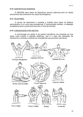 DIRENG
6.12- DISPOSITIVOS SONOROS
O SESCINC deve dispor de dispositivos sonoros (alarmes) para um rápido
acionamento dos bombeiros nos casos de emergência.
6.13- TELEFONES
O serviço de salvamento e combate a incêndio deve dispor de telefone
administrativo e um outro para emergências. É recomendado também, a instalação
de telefones ponto a ponto (hot line) com a Torre de Controle.
6.14- COMUNICAÇÃO POR GESTOS
A comunicação por gestos é de grande importância nas situações em que
exista muito barulho e grandes distâncias, que é o caso das operações de
salvamento e combate a incêndio em emergências que envolvem aeronaves.
30
 