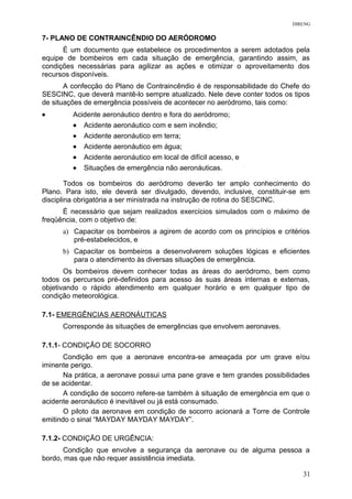DIRENG
7- PLANO DE CONTRAINCÊNDIO DO AERÓDROMO
É um documento que estabelece os procedimentos a serem adotados pela
equipe de bombeiros em cada situação de emergência, garantindo assim, as
condições necessárias para agilizar as ações e otimizar o aproveitamento dos
recursos disponíveis.
A confecção do Plano de Contraincêndio é de responsabilidade do Chefe do
SESCINC, que deverá mantê-lo sempre atualizado. Nele deve conter todos os tipos
de situações de emergência possíveis de acontecer no aeródromo, tais como:
• Acidente aeronáutico dentro e fora do aeródromo;
• Acidente aeronáutico com e sem incêndio;
• Acidente aeronáutico em terra;
• Acidente aeronáutico em água;
• Acidente aeronáutico em local de difícil acesso, e
• Situações de emergência não aeronáuticas.
Todos os bombeiros do aeródromo deverão ter amplo conhecimento do
Plano. Para isto, ele deverá ser divulgado, devendo, inclusive, constituir-se em
disciplina obrigatória a ser ministrada na instrução de rotina do SESCINC.
É necessário que sejam realizados exercícios simulados com o máximo de
freqüência, com o objetivo de:
a) Capacitar os bombeiros a agirem de acordo com os princípios e critérios
pré-estabelecidos, e
b) Capacitar os bombeiros a desenvolverem soluções lógicas e eficientes
para o atendimento às diversas situações de emergência.
Os bombeiros devem conhecer todas as áreas do aeródromo, bem como
todos os percursos pré-definidos para acesso às suas áreas internas e externas,
objetivando o rápido atendimento em qualquer horário e em qualquer tipo de
condição meteorológica.
7.1- EMERGÊNCIAS AERONÁUTICAS
Corresponde às situações de emergências que envolvem aeronaves.
7.1.1- CONDIÇÃO DE SOCORRO
Condição em que a aeronave encontra-se ameaçada por um grave e/ou
iminente perigo.
Na prática, a aeronave possui uma pane grave e tem grandes possibilidades
de se acidentar.
A condição de socorro refere-se também à situação de emergência em que o
acidente aeronáutico é inevitável ou já está consumado.
O piloto da aeronave em condição de socorro acionará a Torre de Controle
emitindo o sinal “MAYDAY MAYDAY MAYDAY”.
7.1.2- CONDIÇÃO DE URGÊNCIA:
Condição que envolve a segurança da aeronave ou de alguma pessoa a
bordo, mas que não requer assistência imediata.
31
 