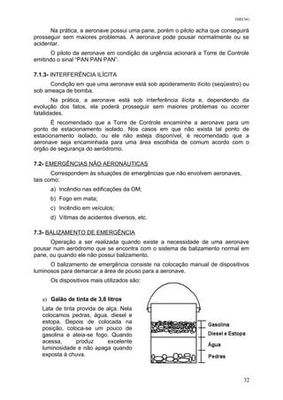 DIRENG
Na prática, a aeronave possui uma pane, porém o piloto acha que conseguirá
prosseguir sem maiores problemas. A aeronave pode pousar normalmente ou se
acidentar.
O piloto da aeronave em condição de urgência acionará a Torre de Controle
emitindo o sinal “PAN PAN PAN”.
7.1.3- INTERFERÊNCIA ILÍCITA
Condição em que uma aeronave está sob apoderamento ilícito (seqüestro) ou
sob ameaça de bomba.
Na prática, a aeronave está sob interferência ilícita e, dependendo da
evolução dos fatos, ela poderá prosseguir sem maiores problemas ou ocorrer
fatalidades.
É recomendado que a Torre de Controle encaminhe a aeronave para um
ponto de estacionamento isolado. Nos casos em que não exista tal ponto de
estacionamento isolado, ou ele não esteja disponível, é recomendado que a
aeronave seja encaminhada para uma área escolhida de comum acordo com o
órgão de segurança do aeródromo.
7.2- EMERGÊNCIAS NÃO AERONÁUTICAS
Correspondem às situações de emergências que não envolvem aeronaves,
tais como:
a) Incêndio nas edificações da OM;
b) Fogo em mata;
c) Incêndio em veículos;
d) Vítimas de acidentes diversos, etc.
7.3- BALIZAMENTO DE EMERGÊNCIA
Operação a ser realizada quando existe a necessidade de uma aeronave
pousar num aeródromo que se encontra com o sistema de balizamento normal em
pane, ou quando ele não possui balizamento.
O balizamento de emergência consiste na colocação manual de dispositivos
luminosos para demarcar a área de pouso para a aeronave.
Os dispositivos mais utilizados são:
a) Galão de tinta de 3,6 litros
Lata de tinta provida de alça. Nela
colocamos pedras, água, diesel e
estopa. Depois de colocada na
posição, coloca-se um pouco de
gasolina e ateia-se fogo. Quando
acessa, produz excelente
luminosidade e não apaga quando
exposta à chuva.
32
 