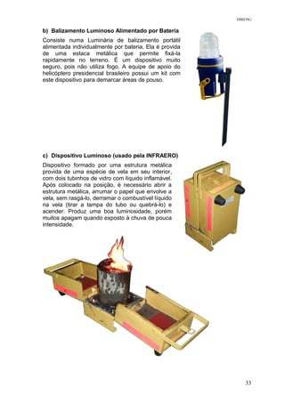 DIRENG
b) Balizamento Luminoso Alimentado por Bateria
Consiste numa Luminária de balizamento portátil
alimentada individualmente por bateria. Ela é provida
de uma estaca metálica que permite fixá-la
rapidamente no terreno. É um dispositivo muito
seguro, pois não utiliza fogo. A equipe de apoio do
helicóptero presidencial brasileiro possui um kit com
este dispositivo para demarcar áreas de pouso.
c) Dispositivo Luminoso (usado pela INFRAERO)
Dispositivo formado por uma estrutura metálica
provida de uma espécie de vela em seu interior,
com dois tubinhos de vidro com líquido inflamável.
Após colocado na posição, é necessário abrir a
estrutura metálica, arrumar o papel que envolve a
vela, sem rasgá-lo, derramar o combustível líquido
na vela (tirar a tampa do tubo ou quebrá-lo) e
acender. Produz uma boa luminosidade, porém
muitos apagam quando exposto à chuva de pouca
intensidade.
33
 