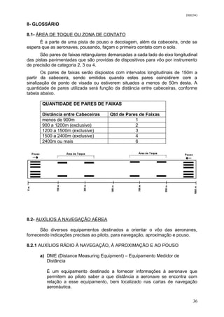 DIRENG
8- GLOSSÁRIO
8.1- ÁREA DE TOQUE OU ZONA DE CONTATO
É a parte de uma pista de pouso e decolagem, além da cabeceira, onde se
espera que as aeronaves, pousando, façam o primeiro contato com o solo.
São pares de faixas retangulares demarcadas a cada lado do eixo longitudinal
das pistas pavimentadas que são providas de dispositivos para vôo por instrumento
de precisão de categoria 2, 3 ou 4.
Os pares de faixas serão dispostos com intervalos longitudinais de 150m a
partir da cabeceira, sendo omitidos quando estes pares coincidirem com a
sinalização de ponto de visada ou estiverem situados a menos de 50m desta. A
quantidade de pares utilizada será função da distância entre cabeceiras, conforme
tabela abaixo.
QUANTIDADE DE PARES DE FAIXAS
Distância entre Cabeceiras Qtd de Pares de Faixas
menos de 900m 1
900 a 1200m (exclusive) 2
1200 a 1500m (exclusive) 3
1500 a 2400m (exclusive) 4
2400m ou mais 6
8.2- AUXÍLIOS À NAVEGAÇÃO AÉREA
São diversos equipamentos destinados a orientar o vôo das aeronaves,
fornecendo indicações precisas ao piloto, para navegação, aproximação e pouso.
8.2.1 AUXÍLIOS RÁDIO À NAVEGAÇÃO, À APROXIMAÇÃO E AO POUSO
a) DME (Distance Measuring Equipment) – Equipamento Medidor de
Distância
É um equipamento destinado a fornecer informações à aeronave que
permitem ao piloto saber a que distância a aeronave se encontra com
relação a esse equipamento, bem localizado nas cartas de navegação
aeronáutica.
36
 