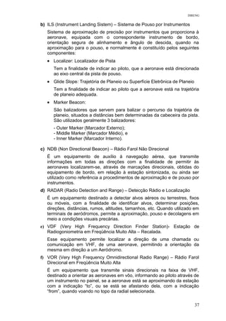 DIRENG
b) ILS (Instrument Landing Sistem) – Sistema de Pouso por Instrumentos
Sistema de aproximação de precisão por instrumentos que proporciona à
aeronave, equipada com o correspondente instrumento de bordo,
orientação segura de alinhamento e ângulo de descida, quando na
aproximação para o pouso, e normalmente é constituído pelos seguintes
componentes:
• Localizer: Localizador de Pista
Tem a finalidade de indicar ao piloto, que a aeronave está direcionada
ao eixo central da pista de pouso.
• Glide Slope: Trajetória de Planeio ou Superfície Eletrônica de Planeio
Tem a finalidade de indicar ao piloto que a aeronave está na trajetória
de planeio adequada.
• Marker Beacon:
São balizadores que servem para balizar o percurso da trajetória de
planeio, situados a distâncias bem determinadas da cabeceira da pista.
São utilizados geralmente 3 balizadores:
- Outer Marker (Marcador Externo);
- Middle Marker (Marcador Médio), e
- Inner Marker (Marcador Interno).
c) NDB (Non Directional Beacon) – Rádio Farol Não Direcional
É um equipamento de auxílio à navegação aérea, que transmite
informações em todas as direções com a finalidade de permitir às
aeronaves localizarem-se, através de marcações direcionais, obtidas do
equipamento de bordo, em relação à estação sintonizada, ou ainda ser
utilizado como referência a procedimentos de aproximação e de pouso por
instrumentos.
d) RADAR (Radio Detection and Range) – Detecção Rádio e Localização
É um equipamento destinado a detectar alvos aéreos ou terrestres, fixos
ou móveis, com a finalidade de identificar alvos, determinar posições,
direções, distâncias, rumos, altitudes, tamanhos, etc. Quando utilizado em
terminais de aeródromos, permite a aproximação, pouso e decolagens em
meio a condições visuais precárias.
e) VDF (Very High Frequency Direction Finder Station)- Estação de
Radiogoniometria em Freqüência Muito Alta – Recalada.
Esse equipamento permite localizar a direção de uma chamada ou
comunicação em VHF, de uma aeronave, permitindo a orientação da
mesma em direção a um Aeródromo.
f) VOR (Very High Frequency Omnidirectional Radio Range) – Rádio Farol
Direcional em Freqüência Muito Alta
É um equipamento que transmite sinais direcionais na faixa de VHF,
destinado a orientar as aeronaves em vôo, informando ao piloto através de
um instrumento no painel, se a aeronave está se aproximando da estação
com a indicação “to”, ou se está se afastando dela, com a indicação
“from”, quando voando no topo da radial selecionada.
37
 