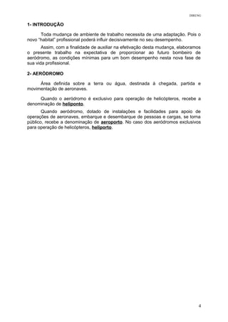 DIRENG
1- INTRODUÇÃO
Toda mudança de ambiente de trabalho necessita de uma adaptação. Pois o
novo “habitat” profissional poderá influir decisivamente no seu desempenho.
Assim, com a finalidade de auxiliar na efetivação desta mudança, elaboramos
o presente trabalho na expectativa de proporcionar ao futuro bombeiro de
aeródromo, as condições mínimas para um bom desempenho nesta nova fase de
sua vida profissional.
2- AERÓDROMO
Área definida sobre a terra ou água, destinada à chegada, partida e
movimentação de aeronaves.
Quando o aeródromo é exclusivo para operação de helicópteros, recebe a
denominação de heliponto.
Quando aeródromo, dotado de instalações e facilidades para apoio de
operações de aeronaves, embarque e desembarque de pessoas e cargas, se torna
público, recebe a denominação de aeroporto. No caso dos aeródromos exclusivos
para operação de helicópteros, heliporto.
4
 